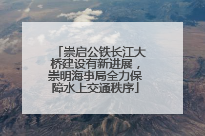 崇启公铁长江大桥建设有新进展，崇明海事局全力保障水上交通秩序