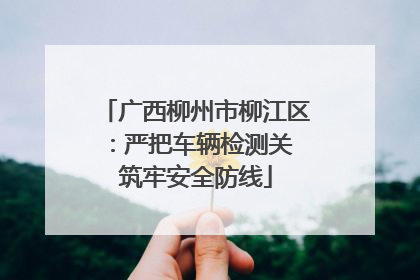 广西柳州市柳江区：严把车辆检测关 筑牢安全防线