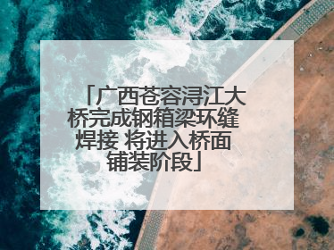 广西苍容浔江大桥完成钢箱梁环缝焊接 将进入桥面铺装阶段