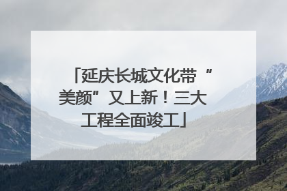 延庆长城文化带“美颜”又上新！三大工程全面竣工