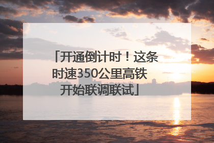 开通倒计时！这条时速350公里高铁开始联调联试