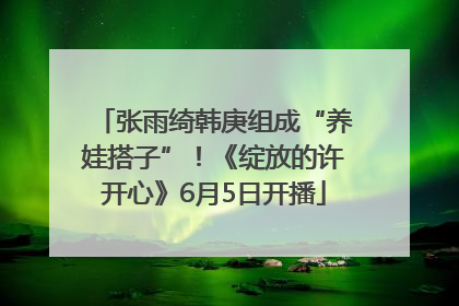张雨绮韩庚组成“养娃搭子”！《绽放的许开心》6月5日开播