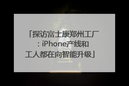 探访富士康郑州工厂：iPhone产线和工人都在向智能升级