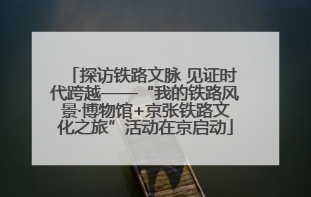 探访铁路文脉 见证时代跨越——“我的铁路风景·博物馆+京张铁路文化之旅”活动在京启动