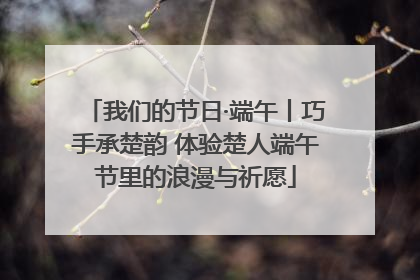 我们的节日·端午丨巧手承楚韵 体验楚人端午节里的浪漫与祈愿