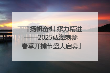 扬帆奋楫 缪力精进——2025威海刺参春季开捕节盛大启幕