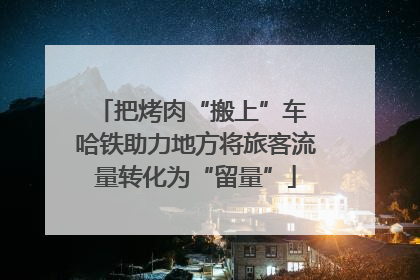 把烤肉“搬上”车 哈铁助力地方将旅客流量转化为“留量”