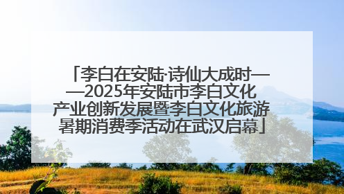 李白在安陆·诗仙大成时——2025年安陆市李白文化产业创新发展暨李白文化旅游暑期消费季活动在武汉启幕