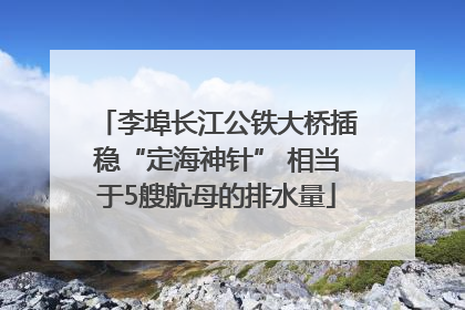李埠长江公铁大桥插稳“定海神针” 相当于5艘航母的排水量