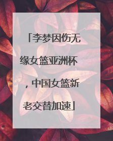 李梦因伤无缘女篮亚洲杯，中国女篮新老交替加速
