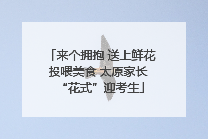 来个拥抱 送上鲜花 投喂美食 太原家长“花式”迎考生