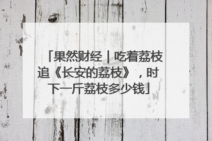 果然财经｜吃着荔枝追《长安的荔枝》，时下一斤荔枝多少钱