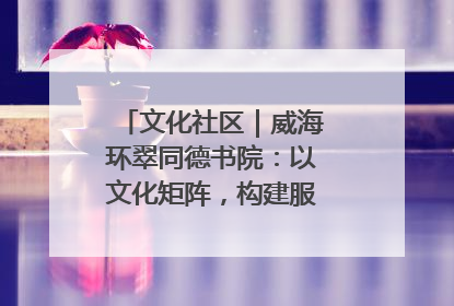 文化社区｜威海环翠同德书院：以文化矩阵，构建服务群众新场景