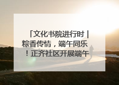 文化书院进行时｜粽香传情，端午同乐！正齐社区开展端午包粽子大赛