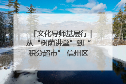 文化导师基层行｜从“树荫讲堂”到“积分超市” 信州区基层治理有实招