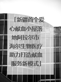 新疆首个爱心献血小屋落地阿拉尔市 海尔生物医疗助力打造献血服务新模式