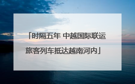 时隔五年 中越国际联运旅客列车抵达越南河内