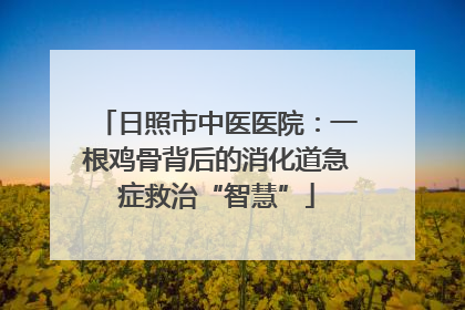日照市中医医院：一根鸡骨背后的消化道急症救治“智慧”