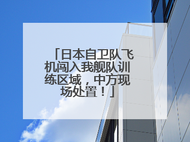 日本自卫队飞机闯入我舰队训练区域，中方现场处置！