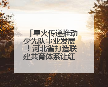 星火传递推动少先队事业发展！河北省打造联建共育体系让红领巾更鲜艳