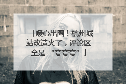 暖心出圈！杭州城站改造火了，评论区全是 “夸夸夸”