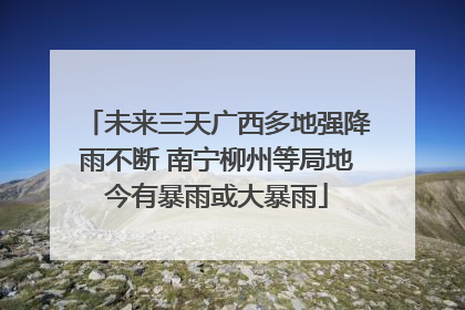 未来三天广西多地强降雨不断 南宁柳州等局地今有暴雨或大暴雨