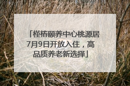 槿椿颐养中心桃源居7月9日开放入住，高品质养老新选择
