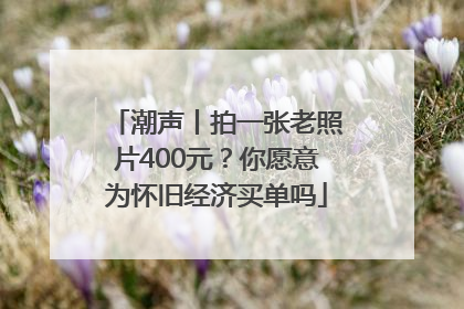 潮声丨拍一张老照片400元？你愿意为怀旧经济买单吗