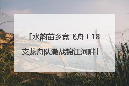 水韵苗乡竞飞舟！18支龙舟队激战锦江河畔