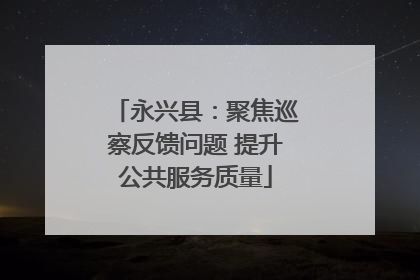 永兴县：聚焦巡察反馈问题 提升公共服务质量