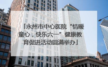 永州市中心医院“情暖童心，快乐六一”健康教育促进活动圆满举办