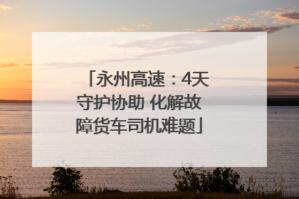 永州高速：4天守护协助 化解故障货车司机难题