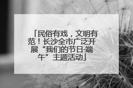 民俗有戏，文明有范！长沙全市广泛开展“我们的节日·端午”主题活动