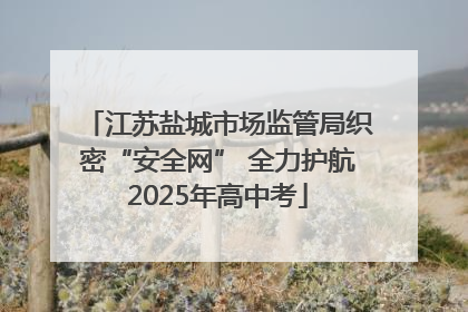 江苏盐城市场监管局织密“安全网” 全力护航2025年高中考