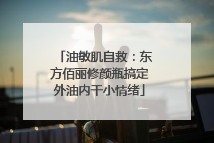 油敏肌自救：东方佰丽修颜瓶搞定外油内干小情绪