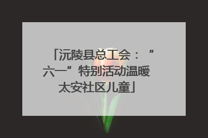 沅陵县总工会：“六一”特别活动温暖太安社区儿童