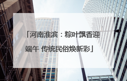 河南淮滨：粽叶飘香迎端午 传统民俗焕新彩