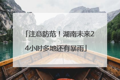 注意防范！湖南未来24小时多地还有暴雨