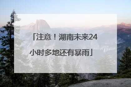 注意！湖南未来24小时多地还有暴雨