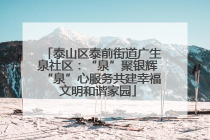 泰山区泰前街道广生泉社区：“泉”聚银辉“泉”心服务共建幸福文明和谐家园