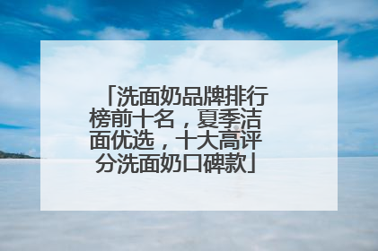 洗面奶品牌排行榜前十名，夏季洁面优选，十大高评分洗面奶口碑款