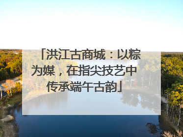 洪江古商城：以粽为媒，在指尖技艺中传承端午古韵