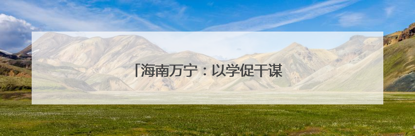 海南万宁：以学促干谋发展，成果转化显担当