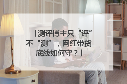 测评博主只“评”不“测”，网红带货底线如何守？