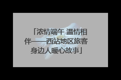 浓情端午 温情相伴——西站地区旅客身边人暖心故事