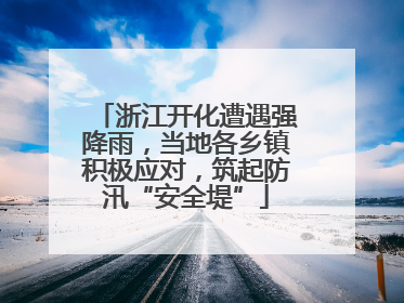 浙江开化遭遇强降雨，当地各乡镇积极应对，筑起防汛“安全堤”