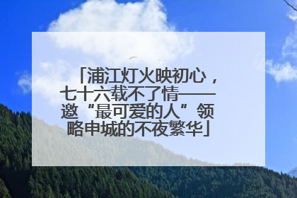浦江灯火映初心，七十六载不了情——邀“最可爱的人”领略申城的不夜繁华