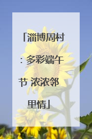 淄博周村：多彩端午节 浓浓邻里情