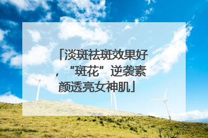 淡斑祛斑效果好，“斑花”逆袭素颜透亮女神肌