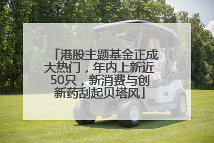 港股主题基金正成大热门，年内上新近50只，新消费与创新药刮起贝塔风